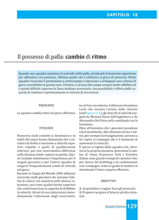 Bangsbo:Layout 1

03/04/2008

10.56

Pagina 129

CAPITOLO 12

Il possesso di palla: cambio di ritmo
Quando una squadra mantiene il controllo della palla, ed attende il momento opportuno
per affondare con pazienza, effettua quello che si de inisce il gioco di possesso. Molte
squadre ricercano il predominio a centrocampo e riprovano a sviluppare uno schema di
gioco consolidato in questa zona. Tuttavia, è un’area del campo sempre molto affollata ed
è quindi dif icile superare la linea mediana avversaria; una possibilità è offerta dalla capacità di cambiare repentinamente la velocità di esecuzione.

PRINCIPIO
La squadra cambia ritmo nel gioco offensivo.

UTILIZZO
Numerosi studi condotti in Danimarca e in
molti altri paesi hanno dimostrato che i calciatori di livello si muovono a velocità superiori rispetto a quelli di quali icazione
inferiore, pur non osservandosi differenze
nella distanza totale coperta in partita. Questi risultati sottolineano l’importanza per il
singolo giocatore e per l’intera squadra di
eseguire frequentemente cambi di velocità
nel gioco.
Durante la Coppa del Mondo 2006 abbiamo
osservato molti giocatori che avevano l’abilità di calarsi con maestria nelle diverse situazioni, così come qualità isiche superiori
che conferivano loro la capacità di dribblare
in velocità. Alcuni di essi catturavano immediatamente l’attenzione degli osservatori;

tra di loro ricordiamo il difensore brasiliano
Lucio che iniziava l’azione dalle retrovie
(vedi igura 12.1), gli attacchi in velocità eseguiti da Michael Owen dell’Inghilterra e da
Alessandro Del Piero nella semi inale con la
Germania.
Oltre all’iniziativa che i giocatori prendono
con il movimento, altri elementi tecnici e tattici, per esempio la triangolazione, servono a
far capire ai compagni che è il momento di
aumentare la velocità.
È spesso il regista della squadra che, attraverso la propria iniziativa, determina il cambio di ritmo; Francesco Totti e Zinedine
Zidane sono grandi esempi di calciatori che,
per mezzo del dribbling o di combinazioni
con i compagni, erano in grado di mettere in
movimento l’intero reparto offensivo.

OBIETTIVI
1. Sorprendere e tagliar fuori gli avversari.
2. Proporre un gioco d'attacco ad alta intensità.

Bangsbo-Peitersen 129

 