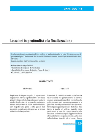Bangsbo:Layout 1

03/04/2008

10.58

Pagina 139

CAPITOLO 13

Le azioni in profondità e la inalizzazione

Il culmine di ogni partita di calcio è vedere la palla che gon ia la rete. Di conseguenza, è
giusto rivolgere l'attenzione alle azioni di inalizzazione ed ai modi per aumentare la loro
ef icacia.
Questo capitolo è diviso in quattro sezioni:
• Contrattacco e ripartenza
• Possibilità di segnare da fuori area
• Possibilità di segnare da dentro l’area di rigore
• 1 contro 1 con il portiere

CONTRATTACCO

PRINCIPIO

UTILIZZO

Dopo aver riconquistato palla, la squadra ora
in possesso attacca rapidamente, e nel modo
più diretto possibile, la porta avversaria, in
modo da sfruttare il probabile posizionamento non corretto di alcuni difensori avversari rispetto alla palla (e che quindi non
possono contribuire attivamente al lavoro
difensivo della squadra).

Un’azione di contrattacco cerca di sfruttare
la situazione che generalmente si veri ica
quando una squadra perde il controllo della
palla, ovvero quel momento necessario ai
giocatori della squadra avversaria per adattarsi al passaggio improvviso dalla fase d'attacco a quella di difesa, quando sono
posizionati in zone del campo non a loro familiari. Il contrattacco può rappresentare un
elemento tattico importantissimo, che si rivela decisivo quando gli avversari hanno

Bangsbo-Peitersen 139

 