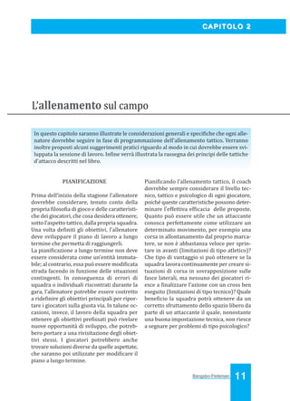 Bangsbo:Layout 1

03/04/2008

10.34

Pagina 11

CAPITOLO 2

L’allenamento sul campo
In questo capitolo saranno illustrate le considerazioni generali e speci iche che ogni allenatore dovrebbe seguire in fase di programmazione dell’allenamento tattico. Verranno
inoltre proposti alcuni suggerimenti pratici riguardo al modo in cui dovrebbe essere sviluppata la sessione di lavoro. In ine verrà illustrata la rassegna dei principi delle tattiche
d'attacco descritti nel libro.

PIANIFICAZIONE
Prima dell’inizio della stagione l’allenatore
dovrebbe considerare, tenuto conto della
propria iloso ia di gioco e delle caratteristiche dei giocatori, che cosa desidera ottenere,
sotto l’aspetto tattico, dalla propria squadra.
Una volta de initi gli obiettivi, l’allenatore
deve sviluppare il piano di lavoro a lungo
termine che permetta di raggiungerli.
La piani icazione a lungo termine non deve
essere considerata come un’entità immutabile; al contrario, essa può essere modi icata
strada facendo in funzione delle situazioni
contingenti. In conseguenza di errori di
squadra o individuali riscontrati durante la
gara, l’allenatore potrebbe essere costretto
a ride inire gli obiettivi principali per riportare i giocatori sulla giusta via. In talune occasioni, invece, il lavoro della squadra per
ottenere gli obiettivi pre issati può rivelare
nuove opportunità di sviluppo, che potrebbero portare a una rivisitazione degli obiettivi stessi. I giocatori potrebbero anche
trovare soluzioni diverse da quelle aspettate,
che saranno poi utilizzate per modi icare il
piano a lungo termine.

Piani icando l’allenamento tattico, il coach
dovrebbe sempre considerare il livello tecnico, tattico e psicologico di ogni giocatore,
poiché queste caratteristiche possono determinare l’effettiva ef icacia delle proposte.
Quanto può essere utile che un attaccante
conosca perfettamente come utilizzare un
determinato movimento, per esempio una
corsa in allontanamento dal proprio marcatore, se non è abbastanza veloce per sprintare in avanti (limitazioni di tipo atletico)?
Che tipo di vantaggio si può ottenere se la
squadra lavora continuamente per creare situazioni di corsa in sovrapposizione sulle
fasce laterali, ma nessuno dei giocatori riesce a inalizzare l’azione con un cross ben
eseguito (limitazioni di tipo tecnico)? Quale
bene icio la squadra potrà ottenere da un
corretto sfruttamento dello spazio libero da
parte di un attaccante il quale, nonostante
una buona impostazione tecnica, non riesce
a segnare per problemi di tipo psicologico?

Bangsbo-Peitersen

11

 