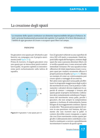 Bangsbo:Layout 1

03/04/2008

10.34

Pagina 17

CAPITOLO 3

La creazione degli spazi
La creazione dello spazio costituisce un elemento imprescindibile del gioco d’attacco. In
tutti i principi fondamentali presentati dal capitolo 4 al capitolo 10 si farà riferimento all’abilità di ogni giocatore di creare e occupare spazi liberi sul campo.

PRINCIPIO

UTILIZZO

Un giocatore crea spazio per sfruttarlo o per
favorire un compagno con il proprio movimento (vedi igura 3.1).
Prima di ricevere, il singolo giocatore crea
uno spazio per se stesso dove potrà controllare la palla. In questo capitolo ci concentreremo però esclusivamente sulla tattica di
squadra.

Con 22 giocatori schierati su una super icie di
circa 102 x 65 metri, e nonostante i limiti imposti dalla regola del fuorigioco, esistono degli
spazi che sono o possono diventare liberi; ciò
si veri ica quando non ci sono avversari nelle
immediate vicinanze. Per una squadra in fase
offensiva è di vitale importanza creare e occupare spazi per rendere veramente ef icace il
proprio possesso di palla. La igura 3.2 illustra
un esempio di come un centrocampista può
creare spazio a vantaggio di un esterno.
Nel calcio sono i giocatori senza palla ad effettuare la stragrande maggioranza degli scatti e
dei movimenti di corsa. Con la pratica e l'allenamento i calciatori devono migliorare la capacità di aiutare i compagni a trovare più
spazio grazie al proprio movimento. L’allenatore deve costantemente sottolineare l’importanza del movimento senza palla, perché i
giocatori, che non sempre la comprendono
appieno e rischiano di sottovalutarla, hanno
bisogno di incoraggiamento continuo. Spesso
si sente dire: “Non posso preoccuparmi di correre in una posizione così lontana, dal momento che non riceverò mai la palla”. A
costoro dovrebbe essere insegnato a capire
che con il loro movimento creano spazio per
gli altri. L’allenamento deve contribuire a motivarli a continuare a correre e possibilmente
incrementare il numero di questi sprint.

Figura 3.1 Il giocatore 1 crea spazio per il 2

Bangsbo-Peitersen

17

 