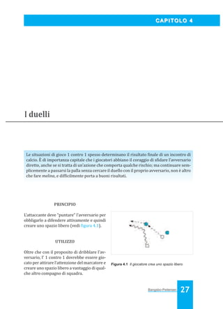 Bangsbo:Layout 1

03/04/2008

10.36

Pagina 27

CAPITOLO 4

I duelli

Le situazioni di gioco 1 contro 1 spesso determinano il risultato inale di un incontro di
calcio. È di importanza capitale che i giocatori abbiano il coraggio di s idare l’avversario
diretto, anche se si tratta di un’azione che comporta qualche rischio; ma continuare semplicemente a passarsi la palla senza cercare il duello con il proprio avversario, non è altro
che fare melina, e dif icilmente porta a buoni risultati.

PRINCIPIO
L’attaccante deve “puntare” l’avversario per
obbligarlo a difendere attivamente e quindi
creare uno spazio libero (vedi igura 4.1).

UTILIZZO
Oltre che con il proposito di dribblare l’avversario, l’ 1 contro 1 dovrebbe essere giocato per attirare l’attenzione del marcatore e
creare uno spazio libero a vantaggio di qualche altro compagno di squadra.

Figura 4.1 Il giocatore crea uno spazio libero

Bangsbo-Peitersen

27

 