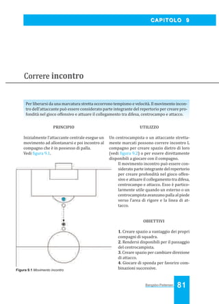 Bangsbo:Layout 1

03/04/2008

10.45

Pagina 81

CAPITOLO 9

Correre incontro
Per liberarsi da una marcatura stretta occorrono tempismo e velocità. Il movimento incontro dell’attaccante può essere considerato parte integrante del repertorio per creare profondità nel gioco offensivo e attuare il collegamento tra difesa, centrocampo e attacco.
PRINCIPIO

UTILIZZO

Inizialmente l’attaccante centrale esegue un
movimento ad allontanarsi e poi incontro al
compagno che è in possesso di palla.
Vedi igura 9.1.

Un centrocampista o un attaccante strettamente marcati possono correre incontro L
compagno per creare spazio dietro di loro
(vedi igura 9.2) o per essere direttamente
disponibili a giocare con il compagno.
Il movimento incontro può essere considerato parte integrante del repertorio
per creare profondità nel gioco offensivo e attuare il collegamento tra difesa,
centrocampo e attacco. Esso è particolarmente utile quando un esterno o un
centrocampista avanzano palla al piede
verso l’area di rigore e la linea di attacco.

OBIETTIVI

Figura 9.1 Movimento incontro

1. Creare spazio a vantaggio dei propri
compagni di squadra.
2. Rendersi disponibili per il passaggio
del centrocampista.
3. Creare spazio per cambiare direzione
di attacco.
4. Giocare di sponda per favorire combinazioni successive.

Bangsbo-Peitersen

81

 