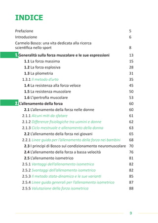 3
INDICE
Prefazione 								5
Introduzione 								6
Carmelo Bosco: una vita dedicata alla ricerca
scientifica nello sport			 				 8
1. Generalità sulla forza muscolare e le sue espressioni 		 13
1.1 La forza massima 						15
1.2 La forza esplosiva 						 28
1.3 La pliometria 						 31
1.3.1 Il metodo d’urto 						35
1.4 La resistenza alla forza veloce 				 45
1.5 La resistenza muscolare 					 50
1.6 L’ipertrofia muscolare 					 53
2. L’allenamento della forza						60
2.1 L’allenamento della forza nelle donne 			 60
2.1.1 Alcuni miti da sfatare 					61
2.1.2 Differenze fisiologiche tra uomini e donne 			 62
2.1.3 Ciclo mestruale e allenamento della donna 		63
2.2 L’allenamento della forza nei giovani			 65
2.2.1 Linee guida per l’allenamento della forza nei bambini 68
2.3 I principi di Bosco sul condizionamento neuromuscolare 70
2.4 L’allenamento della forza a bassa velocità 			 76
2.5 L’allenamento isometrico 					 81
2.5.1 Vantaggi dell’allenamento isometrico			 82
2.5.2 Svantaggi dell’allenamento isometrico 			 82
2.5.3 Il metodo stato-dinamico e le sue varianti			 85
2.5.4 Linee guida generali per l’allenamento isometrico 87
2.5.5 Valutazione della forza isometrica 				88
 