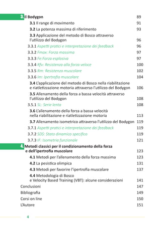 4
3. Il Bodygon 								 89
3.1 Il range di movimento 					 91
3.2 La potenza massima di riferimento				 93
3.3 Applicazione del metodo di Bosco attraverso
l’utilizzo del Bodygon 						 96
3.3.1 Aspetti pratici e interpretazione dei feedback		 96
3.3.2 Fmax: Forza massima					 97
3.3.3 Fe:Forza esplosiva						 97
3.3.4 Rfv: Resistenza alla forza veloce				 100
3.3.5 Rm: Resistenza muscolare					 102
3.3.6 Im: Ipertrofia muscolare					 104
3.4 L’applicazione del metodo di Bosco nella riabilitazione
e riatletizzazione motoria attraverso l’utilizzo del Bodygon 106
3.5 Allenamento della forza a bassa velocità attraverso
l’utilizzo del Bodygon 						 108
3.5.1 SL: Serie lenta 						108
3.6 L’allenamento della forza a bassa velocità
nella riabilitazione e riatletizzazione motoria 			 113
3.7 Allenamento isometrico attraverso l’utilizzo del Bodygon 119
3.7.1 Aspetti pratici e interpretazione dei feedback		 119
3.7.2 SDS: Stato dinamico specifico 				119
3.7.3 IF: Isometria funzionale 					121
4. Metodi classici per il condizionamento della forza
e dell’ipertrofia muscolare 					 123
4.1 Metodi per l’allenamento della forza massima 		 123
4.2 La pesistica olimpica 					131
4.3 Metodi per favorire l’ipertrofia muscolare 			 137
4.4 Metodologia di Bosco
e Velocity Based Training (VBT): alcune considerazioni 141
Conclusioni 							 147
Bibliografia 								 149
Corsi on line 								150
L’Autore 							151
 