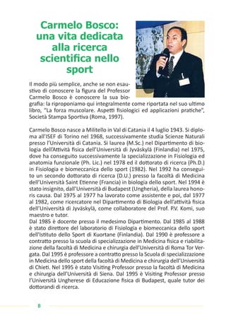 8
Carmelo Bosco:
una vita dedicata
alla ricerca
scientifica nello
sport
Il modo più semplice, anche se non esau-
stivo di conoscere la figura del Professor
Carmelo Bosco è conoscere la sua bio-
grafia: la riproponiamo qui integralmente come riportata nel suo ultimo
libro, “La forza muscolare. Aspetti fisiologici ed applicazioni pratiche”,
Società Stampa Sportiva (Roma, 1997).
Carmelo Bosco nasce a Militello in Val di Catania il 4 luglio 1943. Si diplo-
ma all’ISEF di Torino nel 1968, successivamente studia Scienze Naturali
presso l’Università di Catania. Si laurea (M.Sc.) nel Dipartimento di bio-
logia dell’Attività fisica dell’Università di Jyväskylä (Finlandia) nel 1975,
dove ha conseguito successivamente la specializzazione in Fisiologia ed
anatomia funzionale (Ph. Lic.) nel 1978 ed il dottorato di ricerca (Ph.D.)
in Fisiologia e biomeccanica dello sport (1982). Nel 1992 ha consegui-
to un secondo dottorato di ricerca (D.U.) presso la facoltà di Medicina
dell’Università Saint Etienne (Francia) in biologia dello sport. Nel 1994 è
stato insignito, dall’Università di Budapest (Ungheria), della laurea hono-
ris causa. Dal 1975 al 1977 ha lavorato come assistente e poi, dal 1977
al 1982, come ricercatore nel Dipartimento di Biologia dell’attività fisica
dell’Università di Jyväskylä, come collaboratore del Prof. P.V. Komi, suo
maestro e tutor.
Dal 1985 è docente presso il medesimo Dipartimento. Dal 1985 al 1988
è stato direttore del laboratorio di Fisiologia e biomeccanica dello sport
dell’Istituto dello Sport di Kuortane (Finlandia). Dal 1990 è professore a
contratto presso la scuola di specializzazione in Medicina fisica e riabilita-
zione della facoltà di Medicina e chirurgia dell’Università di Roma Tor Ver-
gata. Dal 1995 è professore a contratto presso la Scuola di specializzazione
in Medicina dello sport della facoltà di Medicina e chirurgia dell’Università
di Chieti. Nel 1995 è stato Visiting Professor presso la facoltà di Medicina
e chirurgia dell’Università di Siena. Dal 1995 è Visiting Professor presso
l’Università Ungherese di Educazione fisica di Budapest, quale tutor dei
dottorandi di ricerca.
 
