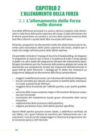 60
L’ALLENAMENTO DELLA FORZA
2.1 L’allenamento della forza
nelle donne
Una delle differenze principali tra uomo e donna è proprio nelle dimen-
sioni e nella forza della parte superiore del corpo: è stato dimostrato che
le donne presentano un numero e un’area della sezione trasversa delle
loro fibre inferiori a quelle delle fibre muscolari dell’uomo.
Pertanto i programmi di allenamento rivolti alle atlete devono porre l’ac-
cento sulla muscolatura della parte superiore del corpo, proprio per il
ruolo che svolge nell’esecuzione delle abilità sportive.
Ciò potrebbe richiedere l’impiego di tecniche di bodybuilding, da integrare
in programmi di esercizi per la forza e la potenza di tutto il corpo (girata
al petto e le altre alzate del programma olimpico del sollevamento pesi).
Bisogna considerare poi che l’aumento della potenza globale del corpo sta
diventando una componente sempre più importante dell’allenamento in
quasi tutti gli sport femminili. I vantaggi per le atlete che realizzano un
programma adeguato di allenamento della forza comprendono:
- maggior modellamento osseo, con riduzione del rischio di osteoporosi;
- tessuti connettivi più robusti; ciò aumenta la stabilità delle articolazio-
ni e aiuta a prevenire gli infortuni;
- maggiore forza funzionale per l’attività sportiva e per quella quotidia-
na;
- aumento della massa corporea magra e diminuzione del grasso corpo-
reo non funzionale;
- incremento del metabolismo basale grazie all’aumento della massa
muscolare;
- miglioramento della sicurezza e dell’autostima;
- migliore prestazione fisica nelle abilità sportive specifiche.
Questi effetti positivi possono essere ridotti, o addirittura vanificati, da
vari fattori, tra i quali l’utilizzo di macchine per l’allenamento con i so-
vraccarichi, l’uso di carichi troppo leggeri e l’assenza di progressione nel-
le resistenze (pesi) o nell’intensità.
CAPITOLO 2
 