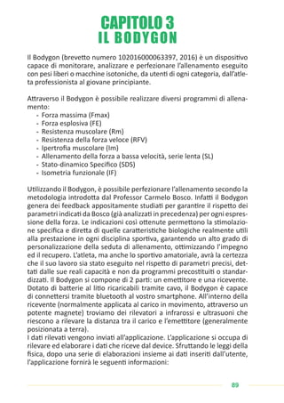 89
IL BODYGON
Il Bodygon (brevetto numero 102016000063397, 2016) è un dispositivo
capace di monitorare, analizzare e perfezionare l’allenamento eseguito
con pesi liberi o macchine isotoniche, da utenti di ogni categoria, dall’atle-
ta professionista al giovane principiante.
Attraverso il Bodygon è possibile realizzare diversi programmi di allena-
mento:
- Forza massima (Fmax)
- Forza esplosiva (FE)
- Resistenza muscolare (Rm)
- Resistenza della forza veloce (RFV)
- Ipertrofia muscolare (Im)
- Allenamento della forza a bassa velocità, serie lenta (SL)
- Stato-dinamico Specifico (SDS)
- Isometria funzionale (IF)
Utilizzando il Bodygon, è possibile perfezionare l’allenamento secondo la
metodologia introdotta dal Professor Carmelo Bosco. Infatti il Bodygon
genera dei feedback appositamente studiati per garantire il rispetto dei
parametri indicati da Bosco (già analizzati in precedenza) per ogni espres-
sione della forza. Le indicazioni così ottenute permettono la stimolazio-
ne specifica e diretta di quelle caratteristiche biologiche realmente utili
alla prestazione in ogni disciplina sportiva, garantendo un alto grado di
personalizzazione della seduta di allenamento, ottimizzando l’impegno
ed il recupero. L’atleta, ma anche lo sportivo amatoriale, avrà la certezza
che il suo lavoro sia stato eseguito nel rispetto di parametri precisi, det-
tati dalle sue reali capacità e non da programmi precostituiti o standar-
dizzati. Il Bodygon si compone di 2 parti: un emettitore e una ricevente.
Dotato di batterie al litio ricaricabili tramite cavo, il Bodygon è capace
di connettersi tramite bluetooth al vostro smartphone. All’interno della
ricevente (normalmente applicata al carico in movimento, attraverso un
potente magnete) troviamo dei rilevatori a infrarossi e ultrasuoni che
riescono a rilevare la distanza tra il carico e l’emettitore (generalmente
posizionata a terra).
I dati rilevati vengono inviati all’applicazione. L’applicazione si occupa di
rilevare ed elaborare i dati che riceve dal device. Sfruttando le leggi della
fisica, dopo una serie di elaborazioni insieme ai dati inseriti dall’utente,
l’applicazione fornirà le seguenti informazioni:
CAPITOLO 3
 