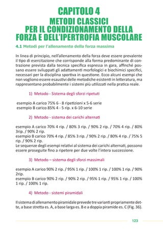 123
METODI CLASSICI
PER IL CONDIZIONAMENTO DELLA
FORZA E DELL’IPERTROFIA MUSCOLARE
4.1 Metodi per l’allenamento della forza massima
In linea di principio, nell’allenamento della forza deve essere prevalente
il tipo di esercitazione che corrisponde alla forma predominante di con-
trazione prevista dalla tecnica specifica espressa in gara, affinché pos-
sano essere sviluppati gli adattamenti morfologici e biochimici specifici,
necessari per la disciplina sportiva in questione. Ecco alcuni esempi che
non vogliono essere esaustivi delle metodiche esistenti in letteratura, ma
rappresentano probabilmente i sistemi più utilizzati nella pratica reale.
1) Metodo - Sistema degli sforzi ripetuti
esempio A carico 75% 6 - 8 ripetizioni x 5-6 serie
esempio B carico 85% 4 - 5 rip. x 6-10 serie
2) Metodo - sistema dei carichi alternati
esempio A carico 70% 4 rip. / 80% 3 rip. / 90% 2 rip. / 70% 4 rip. / 80%
3rip. / 90% 2 rip.
esempio B carico 70% 4 rip. / 85% 3 rip. / 90% 2 rip. / 80% 4 rip. / 75% 5
rip. / 90% 2 rip.
Le sequenze degli esempi relativi al sistema dei carichi alternati, possono
essere proseguite fino a ripetere per due volte l’intera successione.
3) Metodo – sistema degli sforzi massimali
esempio A carico 90% 2 rip. / 95% 1 rip. / 100% 1 rip. / 100% 1 rip. / 90%
2rip.
esempio B carico 90% 2 rip. / 90% 2 rip. / 95% 1 rip. / 95% 1 rip. / 100%
1 rip. / 100% 1 rip.
4) Metodo - sistemi piramidali
Ilsistemadiallenamentopiramidaleprevedetrevariantipropriamentedet-
te, a base stretta es. A, a base larga es. B e a doppia piramide es. C (Fig. 36).
CAPITOLO 4
 