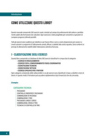 4
COME UTILIZZARE QUESTO LIBRO?
Questo manuale comprende 360 esercizi creati e testati sul campo da professionisti del settore e perfetta-
mente adatti alla formazione dei calciatori. Ogni esercizio è stato progettato per consentire ai giocatori di
compiere progressi ottimali possibili.
Tutti gli esercizi sono suddivisi per obiettivo e per fascia d’età e sono a vostra disposizione per aiutarvi a
creare sessioni e programmi di allenamento variati, efficaci e adattati alla vostra squadra. Sono conformi ai
principi di allenamento stabiliti dalla Federazione calcistica francese.
I - CLASSIFICAZIONE DEGLI ESERCIZI
Questo libro comprende un database di oltre 360 esercizi classificati in cinque tipi di categorie:
• ESERCIZI DI RISCALDAMENTO
• ESERCIZI PER IL CONDIZIONAMENTO FISICO-COORDINATIVO
• ESERCITAZIONI TECNICHE
• ESERCITAZIONI TATTICHE
• ESERCIZI SPECIFICI PER I PORTIERI
Ogni categoria comprende delle sottocartelle in cui gli esercizi sono classificati in base a obiettivi e temi di
lavoro. In questo modo il formatore può accedere rapidamente ai tipi di esercizio che sta cercando.
Esempio:
CATEGORIA TECNICA
PASSAGGIO
CONTROLLO ORIENTATO E PASSAGGIO
COMBINAZIONI DI PASSAGGI
COMBINAZIONI E TIRO
PASSAGGIO LUNGO E CROSS
COMBINAZIONI, CROSS E TIRO
TECNICHE DI CONTROLLO DI TIRO
Introduzione
 