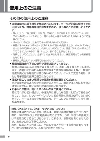使用上のご注意

    その他の使用上のご注意
    • 本機は精密な電子部品で構成されています。データが正常に保持できな
     くなったり、故障の原因になりますので、以下のことに注意してくださ
     い。
    • 落としたり、
           「強い衝撃」「曲げ」「ひねり」などを加えないでください。また、
                 、   、
      ズボンのポケットに入れたり、硬いものと一緒にカバンに入れないようにご注
      意ください。
    • ボールペンなど尖ったものでキー操作しないでください。
    • 液晶パネル（メインパネル・サブパネル）に強い力を加えたり、ボールペンなど
      尖ったもので突いたり入力したりしないでください。液晶パネルの一部はガラ
      スでできていますので、傷ついたり、割れることがあります。
    • 分解しないでください。分解により故障した場合は、保証期間内でも有料修理
      となります。
    • 静電気が発生しやすい場所では使わないでください。
    • 極端な温度条件下での使用や保管は避けてください。
      低温では表示の応答速度が遅くなったり、点灯しなくなったりします。
      また、直射日光の当たる場所や窓際または暖房器具の近くなど、極端に
      温度が高くなる場所には置かないでください。ケースの変色や変形、ま
      たは電子回路の故障の原因になります。
    • 湿気やほこりの多い場所での使用や保管は避けてください。
      水が直接かかるような使用は避けるとともに、湿気やほこりにも十分ご
      注意ください。電子回路の故障の原因になります。
    • お手入れの際は、乾いた柔らかい布をご使用ください。
      特に汚れがひどい場合は、中性洗剤に浸した布を固くしぼっておふきく
      ださい。なお、シンナーやベンジンなどの揮発性溶剤は使用しないでく
      ださい。キーの上の文字が消えたり、ケースにシミを付けてしまう恐れ
      があります。

    液晶パネル（メインパネル・サブパネル）について
    本機に使用されている液晶パネルは、非常に高精度な技術で作られて
    おり、99.99％以上の有効画素がありますが、0.01％以下の画素欠
    けや常時点灯するものがあります。これらは、故障ではありませんの
    で、あらかじめご了承ください。
    また、製品ごとに色味ズレ、色味ムラなどが発生する場合があります
    が、製品の性能であり、不具合ではありません。


8
 