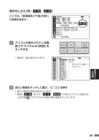 操作のしかた（例：     、      ）
ここでは、「新漢語林」 「聖」
           で   を使っ
た熟語を見ます。




1 アイコンが表示されている画
  面でサブパネルの【熟語】を
  タッチする


  • 熟語の一覧が表示されます。



                                           ︿   辞
                                           応   典
                                           用   を
                                           編   ひ
                                           ﹀   く




2 見たい熟語をタッチして選び、         を押す
  • 選んだ熟語の意味が表示されます。
  • 画面に     （または、    ・    ）が表示されている場合は、
    上記手順 1 でサブパネルの【成句複合語】
                        をタッチします。




                                      99
 