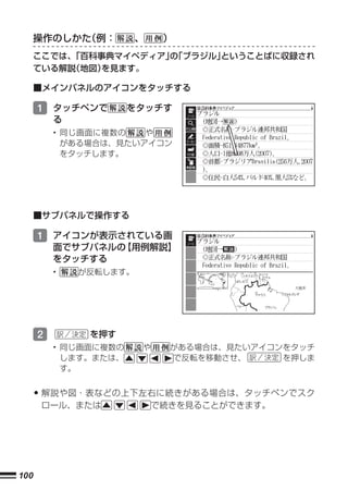 操作のしかた（例：         、    ）
      ここでは、「百科事典マイペディア」「ブラジル」
                      の      ということばに収録され
      ている解説（地図）を見ます。

      ■メインパネルのアイコンをタッチする

      1 タッチペンで         をタッチす
          る
          • 同じ画面に複数の   や
            がある場合は、見たいアイコン
            をタッチします。




      ■サブパネルで操作する

      1 アイコンが表示されている画
          面でサブパネルの【用例解説】
          をタッチする
          •   が反転します。




      2        を押す
          • 同じ画面に複数の    や     がある場合は、見たいアイコンをタッチ
            します。または、          で反転を移動させ、     を押しま
            す。


      • 解説や図・表などの上下左右に続きがある場合は、タッチペンでスク
      ロール、または               で続きを見ることができます。




100
 