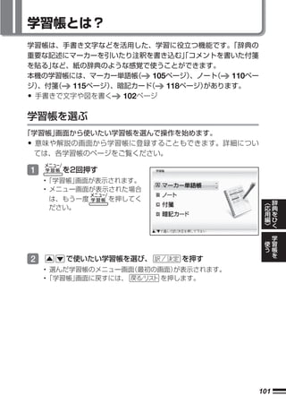 学習帳とは？
学習帳は、手書き文字などを活用した、学習に役立つ機能です。      「辞典の
重要な記述にマーカーを引いたり注釈を書き込む」コメントを書いた付箋
                           「
を貼る」など、紙の辞典のような感覚で使うことができます。
本機の学習帳には、マーカー単語帳  （  105ページ） 、ノート
                                （  110ペー
ジ）
 、付箋（  115ページ）
             、暗記カード （   118ページ）があります。
•手書きで文字や図を書く   102ページ

学習帳を選ぶ
「学習帳」画面から使いたい学習帳を選んで操作を始めます。
• 意味や解説の画面から学習帳に登録することもできます。詳細につい
 ては、各学習帳のページをご覧ください。

1      を2回押す
    •「学習帳」画面が表示されます。
    • メニュー画面が表示された場合
      は、もう一度   を押してく                           ︿       辞
                                               応       典
      ださい。                                     用       を
                                               編       ひ
                                               ﹀       く

                                                   学
                                           使       習
                                           う       帳
                                                   を
2      で使いたい学習帳を選び、       を押す
    • 選んだ学習帳のメニュー画面（最初の画面）が表示されます。
    •「学習帳」画面に戻すには、      を押します。




                                       101
 