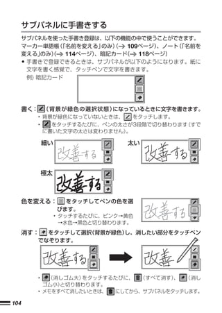 サブパネルに手書きする
      サブパネルを使った手書き登録は、以下の機能の中で使うことができます。
      マーカー単語帳 「名前を変える」
               （         のみ）
                           （   109ページ）、ノート 「名前を
                                          （
      変える」 のみ）
             （   114ページ）、暗記カード
                             （    118ページ）
      •手書きで登録できるときは、サブパネルが以下のようになります。紙に
       文字を書く感覚で、タッチペンで文字を書きます。
       例) 暗記カード




      書く： （ 背 景 が 緑 色 の 選 択 状 態 ）になっているときに文字を書きます。
          • 背景が緑色になっていないときは、       をタッチします。
          •     をタッチするたびに、ペンの太さが3段階で切り替わります（すで
              に書いた文字の太さは変わりません）。

              細い                  太い




              極太



      色を変える：         をタッチしてペンの色を選
                   びます。
                   • タッチするたびに、ピンク→黄色
                     →水色→黒色と切り替わります。

      消す：   をタッチして選択（背景が緑色）し、消したい部分をタッチペン
          でなぞります。




          •  （消しゴム大） をタッチするたびに、 （すべて消す） 、 （消し
            ゴム小）と切り替わります。
          • メモをすべて消したいときは、 にしてから、サブパネルをタッチします。

104
 