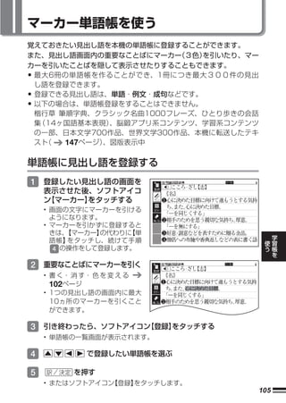 マーカー単語帳を使う
覚えておきたい見出し語を本機の単語帳に登録することができます。
また、見出し語画面内の重要なことばにマーカー  （３色）を引いたり、マー
カーを引いたことばを隠して表示させたりすることもできます。
•最大6冊の単語帳を作ることができ、1冊につき最大３００件の見出
 し語を登録できます。
•登録できる見出し語は、単語・例文・成句などです。
•以下の場合は、単語帳登録をすることはできません。
 楷行草 筆順字典、クラシック名曲1000フレーズ、ひとり歩きの会話
 集（14ヶ国語基本表現） 、脳鍛アプリ系コンテンツ、学習系コンテンツ
 の一部、日本文学700作品、世界文学300作品、本機に転送したテキ
 スト（  147ページ）、図版表示中


単語帳に見出し語を登録する
1 登録したい見出し語の画面を
    表示させた後、ソフトアイコ
    ン
    【マーカー】をタッチする
    • 画面の文字にマーカーを引ける
      ようになります。
    • マーカーを引かずに登録すると
      きは、 【マーカー】の代わりに【単                    学
      語帳】 をタッチし、続けて手順                  使   習
                                       う   帳
       4 の操作をして登録します。                      を

2 重要なことばにマーカーを引く
    • 書 く・ 消 す・ 色 を 変 え る
      102ページ
    • 1つの見出し語の画面内に最大
      10ヵ所のマーカーを引くこと
      ができます。

3 引き終わったら、ソフトアイコン
                【登録】
                   をタッチする
    • 単語帳の一覧画面が表示されます。

4            で登録したい単語帳を選ぶ

5         を押す
    • またはソフトアイコン【登録】をタッチします。
                                   105
 