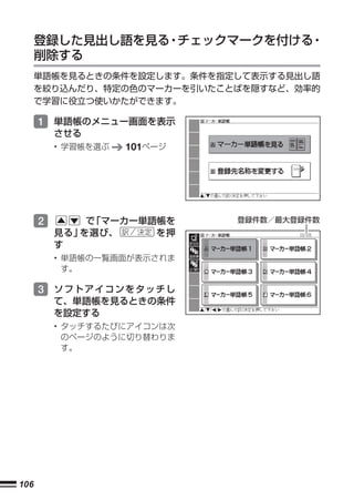 登録した見出し語を見る チェックマークを付ける
                 ・           ・
      削除する
      単語帳を見るときの条件を設定します。条件を指定して表示する見出し語
      を絞り込んだり、特定の色のマーカーを引いたことばを隠すなど、効率的
      で学習に役立つ使いかたができます。

      1 単語帳のメニュー画面を表示
          させる
          • 学習帳を選ぶ   101ページ




      2       で「マーカー単語帳を      登録件数／最大登録件数
          見る」を選び、     を押
          す
          • 単語帳の一覧画面が表示されま
            す。

      3 ソフトアイコンをタッチし
          て、単語帳を見るときの条件
          を設定する
          • タッチするたびにアイコンは次
            のページのように切り替わりま
            す。




106
 