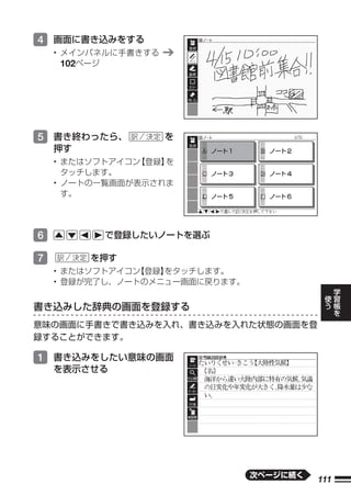 4 画面に書き込みをする
    • メインパネルに手書きする
      102ページ




5 書き終わったら、           を
    押す
    • またはソフトアイコン【登録】を
      タッチします。
    • ノートの一覧画面が表示されま
      す。




6          で登録したいノートを選ぶ

7        を押す
    • またはソフトアイコン【登録】をタッチします。
    • 登録が完了し、ノートのメニュー画面に戻ります。                   学
                                            使   習
                                            う   帳
書き込みした辞典の画面を登録する                                を

意味の画面に手書きで書き込みを入れ、書き込みを入れた状態の画面を登
録することができます。

1 書き込みをしたい意味の画面
    を表示させる




                                次ページに続く
                                          111
 