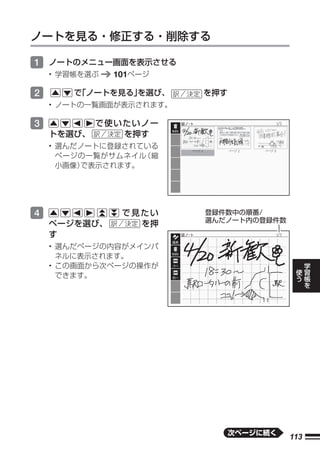 ノートを見る・修正する・削除する

1 ノートのメニュー画面を表示させる
    • 学習帳を選ぶ   101ページ

2       で
        「ノートを見る」
               を選び、      を押す
    • ノートの一覧画面が表示されます。

3           で使いたいノー
    トを選び、      を押す
    • 選んだノートに登録されている
      ページの一覧がサムネイル （縮
      小画像）で表示されます。




4               で見たい     登録件数中の順番/
                         選んだノート内の登録件数
    ページを選び、       を押
    す
    • 選んだページの内容がメインパ
      ネルに表示されます。
                                               学
    • この画面から次ページの操作が                       使   習
      できます。                                う   帳
                                               を




                               次ページに続く
                                         113
 