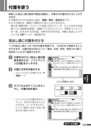 付箋を使う
検索した見出し語の意味や解説の画面に、手書きの付箋を付けることがで
きます。
•付箋を付けられる見出し語は、単語・例文・成句などです。
•以下の場合は、画面に付箋を付けることはできません。
 楷行草 筆順字典、クラシック名曲1000フレーズ、ひとり歩きの会話
 集（14ヶ国語基本表現） 、脳鍛アプリ系コンテンツ、学習系コンテンツ
 の一部、日本文学700作品、世界文学300作品、本機に転送したテキ
 スト（  147ページ）、図版表示中

見出し語に付箋を付ける
1つの見出し語につき1件の付箋を登録でき、100件まで登録すること
ができます。付箋の色は5色（ピンク・黄色・水色・赤色・青色）から選べ、
色別のフォルダに登録できます。

1 付箋を付けたい見出し語の画
    面を表示させ、ソフトアイコ
    ン
    【付箋】をタッチする

2 付箋に文字を手書きする
    • メインパネルに手書きする
                                           学
      102ページ                           使   習
                                       う   帳
                                           を
                       ここに手書きします

3 サブパネルのアイコンをタッ
    チし、付箋の色を選ぶ



    • メインパネルの付箋の色をタッ
      チして、色を切り替えることも
      できます。タッチするたびに、
      ピンク→黄色→水色→赤色→青
      色と切り替わります。




                           次ページに続く
                                     115
 