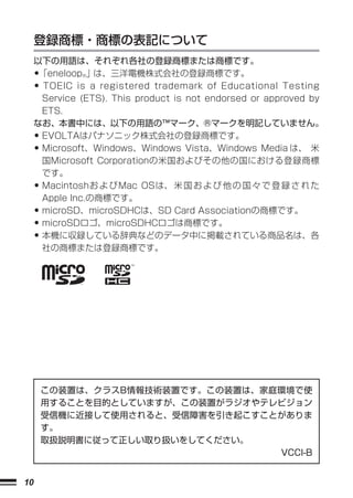 登録商標・商標の表記について
     以下の用語は、それぞれ各社の登録商標または商標です。
     •「eneloop®」は、三洋電機株式会社の登録商標です。
     • TOEIC is a registered trademark of Educational Testing
      Service (ETS). This product is not endorsed or approved by
      ETS.
     なお、本書中には、以下の用語の™マーク、®マークを明記していません。
     •EVOLTAはパナソニック株式会社の登録商標です。
     •Microsoft、Windows、Windows Vista、Windows Media は、 米
      国Microsoft Corporationの米国およびその他の国における登録商標
      です。
     •Macintoshお よ びMac OSは、 米 国 お よ び 他 の 国 々 で 登 録 さ れ た
      Apple Inc.の商標です。
     •microSD、microSDHCは、SD Card Associationの商標です。
     •microSDロゴ、microSDHCロゴは商標です。
     •本機に収録している辞典などのデータ中に掲載されている商品名は、各
      社の商標または登録商標です。




         この装置は、クラスB情報技術装置です。この装置は、家庭環境で使
         用することを目的としていますが、この装置がラジオやテレビジョン
         受信機に近接して使用されると、受信障害を引き起こすことがありま
         す。
         取扱説明書に従って正しい取り扱いをしてください。
                                    VCCI-B


10
 