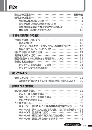 目次
 安全上のご注意 ････････････････････････････････････ 表紙の裏
 使用上のご注意 ･･･････････････････････････････････････････ 8
   その他の使用上のご注意 ･･･････････････････････････････ 8
   あらかじめご承知いただきたいこと ･････････････････････ 9
   本機の画面に表示される字体や図について ･･･････････････ 9
   登録商標・商標の表記について ････････････････････････ 10

本機をご使用になる前に
 付属品を確認しましょう ･･････････････････････････････････ 15
   電池について  ･･････････････････････････････････････ 15
   USBケーブルを使ったパソコンとの接続について ･･･････ 16
   製品シリアルナンバーについて ････････････････････････ 16
 初めてお使いになるときは ････････････････････････････････ 17
 電源を入れる・切る ･･････････････････････････････････････ 21
 画面（液晶パネル）の明るさと電池寿命について ･･････････････ 22
 各部の名前と働き ････････････････････････････････････････ 24
   タッチペンを取り出す・しまう ････････････････････････ 25
   タッチペン使用上のご注意 ････････････････････････････ 26

使ってみよう
 使ってみよう ････････････････････････････････････････････ 28
   国語辞典で「めいきょうしすい       （明鏡止水）を調べてみよう ･･･ 30
                                  」

辞典をひく〈基本編〉
 使いたい辞典を選ぶ ･･････････････････････････････････････ 32
   メニューから辞典を選ぶ ･･････････････････････････････ 32
   辞典／モードキーで辞典を選ぶ ････････････････････････ 34
   使いかたの説明を見る ････････････････････････････････ 35
 ことばを調べる ･･････････････････････････････････････････ 36
   パターン1 調べたいことばの最初の何文字か入力 ･･････ 37
   パターン2 調べたいことばを入力後、                      を押す ･･ 38
   パターン3 見出しをたどる ･･････････････････････････ 39
   パターン4 複数の条件を入力して絞り込む ････････････ 40
   パターン5 画面の項目をタッチする ･･････････････････ 42

                                         次ページに続く
                                                      11
 