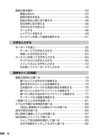 画面の基本操作 ･･････････････････････････････････････････ 43
       画面の見かた ････････････････････････････････････････ 43
       説明の続きを見る ････････････････････････････････････ 45
       前後の見出し語に切り替える ･･････････････････････････ 46
       別の辞典に切り替える ････････････････････････････････ 46
       文字の大きさを変える ････････････････････････････････ 47
       ズームする ･･････････････････････････････････････････ 48
       レイアウトを変える ･･････････････････････････････････ 49
       タッチペンを使って画面を操作する ････････････････････ 51

     文字を入力する
     キーボードを使う ････････････････････････････････････････ 55
       キーボードで文字を入力する ･･････････････････････････ 55
       間違った文字を訂正する ･･････････････････････････････ 63
     タッチペンを使って文字を入力する ････････････････････････ 64
       サブパネルに文字を入力する ･･････････････････････････ 65
       メインパネルに文字を入力する ････････････････････････ 70
       日本語ソフトキーボードで入力する ････････････････････ 72

     辞典をひく〈応用編〉
     複数の辞典から調べる ････････････････････････････････････ 73
       調べたいことばをかなで検索する ･･････････････････････ 73
       漢字を手がかりにことばを検索する ････････････････････ 74
       日本語のキーワードから英語の例文を検索する ･･････････ 75
       調べたいことばをアルファベットで検索する ････････････ 77
       調べたい例文や成句をアルファベットで検索する ････････ 77
       キーワードから画像を検索する ････････････････････････ 79
     一度調べたことばを再度調べる ････････････････････････････ 81
     スペルが不確かな英単語を調べる ･･････････････････････････ 82
      「見出し語検索」から正確なスペルを調べる ･･････････････ 83
     成句や例文を調べる ･･････････････････････････････････････ 84
     同じ辞典で連続してことばを調べる ････････････････････････ 87
     別の辞典にジャンプして調べる ････････････････････････････ 90
       ジャンプ先の辞典を選択して調べる ････････････････････ 90
       文字や単語をタッチしてすばやく調べる ････････････････ 92



12
 