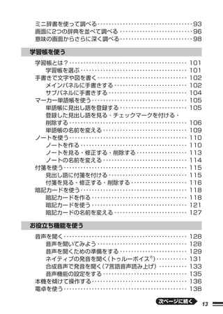 ミニ辞書を使って調べる ･･････････････････････････････････ 93
画面に2つの辞典を並べて調べる ･･････････････････････････ 96
意味の画面からさらに深く調べる ･･････････････････････････ 98

学習帳を使う
学習帳とは？ ･･････････････････････････････････････････    101
  学習帳を選ぶ ･･････････････････････････････････････      101
手書きで文字や図を書く ････････････････････････････････         102
  メインパネルに手書きする ･･････････････････････････            102
  サブパネルに手書きする ････････････････････････････           104
マーカー単語帳を使う ･･････････････････････････････････        105
  単語帳に見出し語を登録する ････････････････････････             105
  登録した見出し語を見る・チェックマークを付ける・
  削除する ･･････････････････････････････････････････    106
  単語帳の名前を変える ･･････････････････････････････          109
ノートを使う ･･････････････････････････････････････････    110
  ノートを作る ･･････････････････････････････････････      110
  ノートを見る・修正する・削除する ･･････････････････                113
  ノートの名前を変える ･･････････････････････････････          114
付箋を使う ････････････････････････････････････････････   115
  見出し語に付箋を付ける ････････････････････････････           115
  付箋を見る・修正する・削除する ････････････････････               116
暗記カードを使う ･･････････････････････････････････････      118
  暗記カードを作る ･･････････････････････････････････        118
  暗記カードを使う ･･････････････････････････････････        121
  暗記カードの名前を変える ･･････････････････････････            127

お役立ち機能を使う
音声を聞く ････････････････････････････････････････････   128
  音声を聞いてみよう ････････････････････････････････         128
  音声を聞くための準備をする ････････････････････････             129
  ネイティブの発音を聞く        （トゥルーボイスⓇ）        ･･･････････   131
  合成音声で発音を聞く       （7言語音声読み上げ）･･････････             133
  音声機能の設定をする ･･････････････････････････････          135
本機を傾けて操作する ･･････････････････････････････････        136
電卓を使う ････････････････････････････････････････････   138

                                        次ページに続く
                                                       13
 