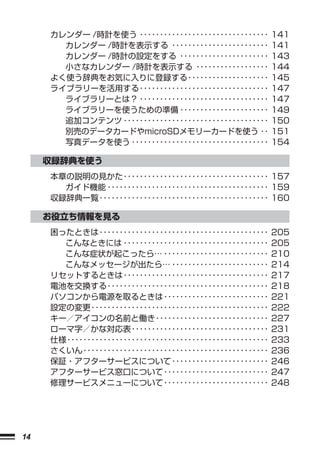 カレンダー /時計を使う ････････････････････････････････           141
       カレンダー /時計を表示する ････････････････････････               141
       カレンダー /時計の設定をする ･･････････････････････                143
       小さなカレンダー /時計を表示する ･･････････････････                  144
     よく使う辞典をお気に入りに登録する ････････････････････                  145
     ライブラリーを活用する ････････････････････････････････            147
       ライブラリーとは？ ････････････････････････････････            147
       ライブラリーを使うための準備 ･･････････････････････                 149
       追加コンテンツ ････････････････････････････････････          150
       別売のデータカードやmicroSDメモリーカードを使う ･･                        151
       写真データを使う ･･････････････････････････････････           154

     収録辞典を使う
     本章の説明の見かた ････････････････････････････････････ 157
       ガイド機能 ････････････････････････････････････････ 159
     収録辞典一覧 ･･････････････････････････････････････････ 160

     お役立ち情報を見る
     困ったときは ･･････････････････････････････････････････       205
       こんなときには ････････････････････････････････････          205
       こんな症状が起こったら… ･･････････････････････････               210
       こんなメッセージが出たら… ････････････････････････                214
     リセットするときは ････････････････････････････････････          217
     電池を交換する ････････････････････････････････････････        218
     パソコンから電源を取るときは ･･････････････････････････               221
     設定の変更 ････････････････････････････････････････････      222
     キー／アイコンの名前と働き ････････････････････････････              227
     ローマ字／かな対応表 ･･････････････････････････････････           231
     仕様 ･･････････････････････････････････････････････････   233
     さくいん ･･････････････････････････････････････････････     236
     保証・アフターサービスについて ････････････････････････                246
     アフターサービス窓口について ･･････････････････････････               247
     修理サービスメニューについて ･･････････････････････････               248




14
 