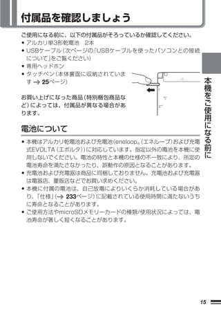 付属品を確認しましょう
ご使用になる前に、以下の付属品がそろっているか確認してください。
• アルカリ単3形乾電池 2本
• USBケーブル（次ページの「USBケーブルを使ったパソコンとの接続
    について」をご覧ください）
• 専用ヘッドホン
• タッチペン（本体裏面に収納されていま                           本
    す   25ページ）                                 機
                                               を
お買い上げになった商品（特別梱包商品な                            ご
ど）によっては、付属品が異なる場合があ                            使
ります。                                           用
                                               に
電池について                                         な
                                               る
• 本機はアルカリ乾電池および充電池（eneloop （エネループ）
                          ®       および充電        前
    式EVOLTA（エボルタ） に対応しています。指定以外の電池を本機に使
                 ）                             に
    用しないでください。電池の特性と本機の仕様の不一致により、所定の
    電池寿命を満たさなかったり、誤動作の原因となることがあります。
•   充電池および充電器は商品に同梱しておりません。充電池および充電器
    は電器店、量販店などでお買い求めください。
•   本機に付属の電池は、自己放電によりいくらか消耗している場合があ
    り、「仕様」（  233ページ）に記載されている使用時間に満たないうち
    に寿命となることがあります。
•   ご使用方法やmicroSDメモリーカードの種類/使用状況によっては、電
    池寿命が著しく短くなることがあります。




                                          15
 