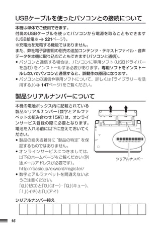 USBケーブルを使ったパソコンとの接続について
 本機は単体でご使用できます。
 付属のUSBケーブルを使ってパソコンから電源を取ることもできます
 （USB給電※   221ページ）。
  ※充電池を充電する機能ではありません。
  また、弊社電子辞書用の別売の追加コンテンツ・テキストファイル・音声
  データを本機に取り込むこともできます   （パソコンと通信）。
     •
   パソコンと通信する場合は、パソコンに専用ソフト    （USBドライバー
   を含む）をインストールする必要があります。専用ソフトをインストー
   ルしないでパソコンと通信すると、誤動作の原因になります。
     •
   パソコンとの通信や専用ソフトについて、詳しくは   「ライブラリーを活
   用する」
      （  147ページ） をご覧ください。


     製品シリアルナンバーについて
     本機の電池ボックス内に記載されている
     製品シリアルナンバー         （数字とアルファ
     ベットの組み合わせ15桁）          は、オンライ
     ンサービス登録の際に必要となります。
     電池を入れる前に以下に控えておいてく
     ださい。
     •製品の紛失盗難時に         “製品の特定”     を保     XXXXXXXXXXXXXXX


      証するものではありません。
     •オンラインサービスにつきましては、
      以下のホームページをご覧ください              （別     シリアルナンバー
      途メールアドレスが必要です）            。
      http://casio.jp/exword/register/
     •数字とアルファベットを間違えないよ
      うご注意ください。
     「0」ゼロ）「O」オー）
       /（      と （        ・ （キュー）
                           「Q」         、
     「1」イチ）「I」アイ）
        （      と （

     シリアルナンバー控え




16
 