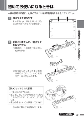 初めてお使いになるときは
本機を使用する前に、付属のアルカリ単3形乾電池2本を入れてください。

1 電池ブタを取り外す
  2 ヵ所の  部分を押しながら
  矢印の方向へスライドさせます。

                                             本
                                             機
                                             を
                                             ご
                                             使
2 乾電池2本を入れ、電池ブタ                              用
  を取り付ける                                     に
  ① 電池の（−）極側をバネに押し                           な
    付けながら                                    る
                                             前
                                             に

                      取り出し用
                      リボン


  ② 取り出し用リボンの上に電池
    が載るようにして、（＋）極側
    をケースに押し込みます。




正しくセットされた状態
• バネがはみ出ていない
• 取り出し用リボンが電池の下にもぐ
  り込んだりせず、まっすぐ上に出て
  いる
• 電池の極性（＋−）が間違っていない

  ③ 本体に電池ブタを取り付けます。


                              次ページに続く
                                        17
 