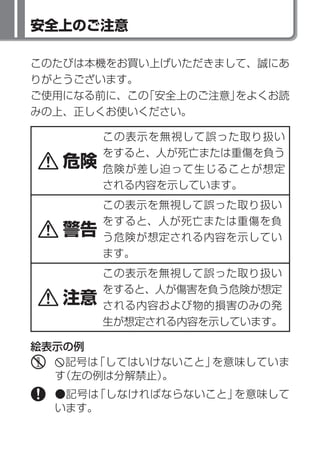 安全上のご注意

このたびは本機をお買い上げいただきまして、誠にあ
りがとうございます。
ご使用になる前に、この「安全上のご注意」をよくお読
みの上、正しくお使いください。

        この表示を無視して誤った取り扱い
        をすると、人が死亡または重傷を負う
   危険   危険が差し迫って生じることが想定
        される内容を示しています。
        この表示を無視して誤った取り扱い
        をすると、人が死亡または重傷を負
   警告   う危険が想定される内容を示してい
        ます。
        この表示を無視して誤った取り扱い
        をすると、人が傷害を負う危険が想定
   注意   される内容および物的損害のみの発
        生が想定される内容を示しています。

絵表示の例
   記号は「してはいけないこと」を意味していま
  す（左の例は分解禁止）。
  ●記号は「しなければならないこと」を意味して
  います。
 