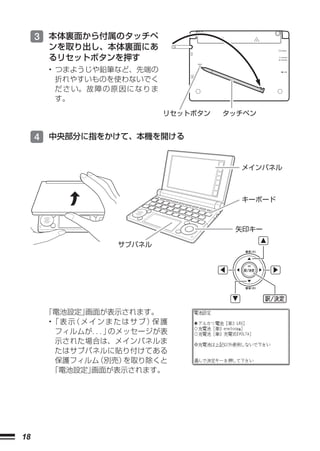 3 本体裏面から付属のタッチペ
      ンを取り出し、本体裏面にあ
      るリセットボタンを押す
      • つまようじや鉛筆など、先端の
        折れやすいものを使わないでく
        だ さ い。 故 障 の 原 因 に な り ま
        す。
                                   リセットボタン   タッチペン


     4 中央部分に指をかけて、本機を開ける


                                               メインパネル



                                               キーボード



                                              矢印キー

                      サブパネル




      「電池設定」  画面が表示されます。
      •「 表 示 メ イ ン ま た は サ ブ ） 護
            （                 保
        フィルムが．． のメッセージが表
                ．」
        示された場合は、メインパネルま
        たはサブパネルに貼り付けてある
        保護フィルム  （別売）   を取り除くと
       「電池設定」  画面が表示されます。




18
 