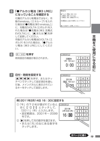 5 「●アルカリ電池［単3 LR6］
                 」
    になっていることを確認する
    付属のアルカリ乾電池ではなく、市
    販のeneloop®
             （エネループ）   を入れ
    た場合は 「●充電池 ［単3 eneloop®］
                           」
    に、充電式EVOLTA （エボルタ）   を入
    れた場合は  「●充電池 ［単3 充電式
    EVOLTA］ に、
           」    または      を押                   本
    して変更してください。                               機
    市販のアルカリ乾電池EVOLTA     （エ                   を
    ボルタ） を入れた場合は、   「●アルカ
    リ電池［単3 LR6］ にしてくださ
                」
                                              ご
    い。
                                              使
                                              用
6         を押す                                 に
    時刻設定の画面が表示されます。                           な
                                              る
                                              前
                                              に

7 日付・時刻を設定する
           を押す、またはタッ
    チペンでタッチして設定項目を選ん
    だ後、メインパネルに表示されてい
    るキーをタッチして設定します。




    例）2011年2月14日 16：30に設定する
    ①「年」の下 2 桁が選ばれていると
     き に【 １】【1】 と タ ッ チ し て、
     「2011」（年）と入力します。
     • 設定範囲は、2001年∼ 2099
       年です。
    ②      を押して月の数字を選びます。
        • または 月」 左にある数字を
             「  の
          タッチします。


                               次ページに続く
                                         19
 