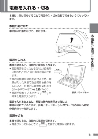 電源を入れる・切る
本機は、開け閉めすることで電源の入・切が自動でできるようになってい
ます。

本機の開けかた
中央部分に指をかけて、開けます。
                                      本
                                      機
                                      を
                                      ご
                                      使
                                      用
                                      に
                                      な
電源を入れる                                る
                                      前
本機を開けると、自動的に電源が入ります。
                                      に
•前回電源を切ったとき（または自動的
 に切れたとき）と同じ画面が表示され
 ます。
•電池の無駄な消耗を避けるため、電
 源が入った状態で数分間何も操作を
 しないと、自動的に電源が切れます
（オートパワーオフ   222ページ）
                  。
•電源が切れているときに       を      辞典／モードキー
 押すと電源が入ります。

電源を入れるとともに、希望の辞典を表示させるには
電源が切れているときに、辞典／モードキー（ 32ページ）の中から希望
の辞典のキーを押します。

電源を切る
本機を閉じると、自動的に電源が切れます。
• 電源が入っているときに   を押すと電源が切れます。



                                 21
 