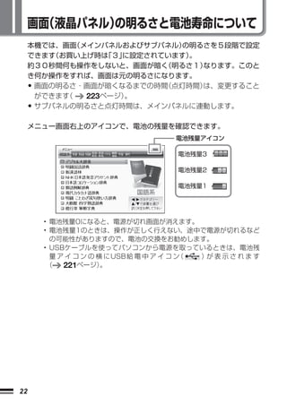 画面（液晶パネル）
             の明るさと電池寿命について
     本機では、画面 （メインパネルおよびサブパネル）  の明るさを５段階で設定
     できます（お買い上げ時は  「３」に設定されています）。
     約３０秒間何も操作をしないと、画面が暗く   （明るさ１）なります。このと
     き何か操作をすれば、画面は元の明るさになります。
     •画面の明るさ・画面が暗くなるまでの時間   （点灯時間）は、変更すること
      ができます（   223ページ）。
     •サブパネルの明るさと点灯時間は、メインパネルに連動します。

     メニュー画面右上のアイコンで、電池の残量を確認できます。
                                      電池残量アイコン

                                       電池残量3

                                       電池残量2

                                       電池残量1




         • 電池残量0になると、電源が切れ画面が消えます。
         • 電池残量1のときは、操作が正しく行えない、途中で電源が切れるなど
           の可能性がありますので、電池の交換をお勧めします。
         • USBケーブルを使ってパソコンから電源を取っているときは、電池残
           量 ア イ コ ン の 横 にUSB給 電 中 ア イ コ ン（ ）が 表 示 さ れ ま す
          （   221ページ）   。




22
 
