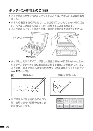 タッチペン使用上のご注意
     • メインパネルやサブパネルにタッチするときは、力を入れる必要はあり
         ません。
     • パネルの表面を強く押したり、力を込めて入力したりしないでくださ
         い。パネルにひびが入ったり、割れたりすることがあります。
     • メインパネルにタッチするときは、画面の背側に手を添えてください。
         メインパネル




                  サブパネル

     •タッチした文字やアイコンが正しく認識されない（反応しない）ときや、
      タッチペンでタッチする位置と表示される手書き文字が微妙にずれてい
      るときは、メインパネル調整またはサブパネル調整を行ってください
     （  226ページ）。
         例）     反応しない        手書き文字がずれる




     • サブパネルに表示されるアイコン
         は、使用できない状態のときは表
         示が薄くなります。




26
 