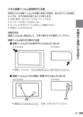 パネル保護フィルム使用時のご注意
別売のパネル保護フィルムを本機にお使いの場合、貼り付けている状態に
よっては、以下の症状が起こることがあります。
•正常に動作しない（ロックする/フリーズする）
•キーボードを押しても反応しない
•タッチした文字やアイコンが正しく認識されない
•手書きした文字がずれる                               本
                                           機
対処の方法                                      を
保護フィルムを一度はがして、正常に動作するか確認してください。            ご
保護フィルム貼り付け時のご注意                            使
                                           用
    ■ 保護フィルムがパネル枠の下に入り込んでいないか
                                           に
     メインパネル             サブパネル              な
                                           る
                                           前
                                           に




     • 保護フィルムは、パネルの枠内に正しく貼り付けてください。
    ■ 保護フィルムとパネルの間に
                  “異物”
                     が入り込んでいないか
     メインパネル             サブパネル




                                異物
              異物

     • 異物が入り込まないように、注意して貼り付けてください。

                                      27
 