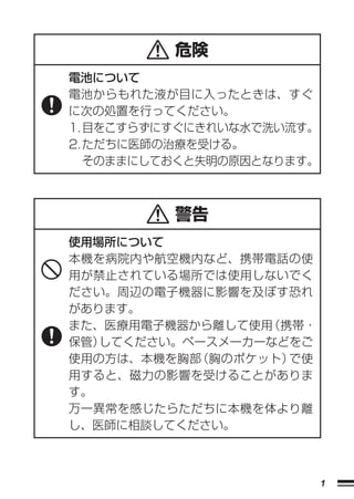 危険
電池について
電池からもれた液が目に入ったときは、すぐ
に次の処置を行ってください。
1. 目をこすらずにすぐにきれいな水で洗い流す。
2. ただちに医師の治療を受ける。
   そのままにしておくと失明の原因となります。



          警告
使用場所について
本機を病院内や航空機内など、携帯電話の使
用が禁止されている場所では使用しないでく
ださい。周辺の電子機器に影響を及ぼす恐れ
があります。
また、医療用電子機器から離して使用（携帯・
保管）してください。ペースメーカーなどをご
使用の方は、本機を胸部（胸のポケット）で使
用すると、磁力の影響を受けることがありま
す。
万一異常を感じたらただちに本機を体より離
し、医師に相談してください。



                           1
 