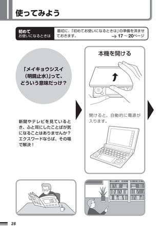 使ってみよう

     初めて         最初に、「初めてお使いになるときは」の準備を済ませ
     お使いになるときは   ておきます。           17 ∼ 20ページ


                             本機を開ける

     「メイキョウシスイ
      （明鏡止水）って、
            」
     どういう意味だっけ？




                          開けると、自動的に電源が
     新聞やテレビを見ていると         入ります。
     き、ふと耳にしたことばが気
     になることはありませんか？
     エクスワードならば、その場
     で解決！




28
 
