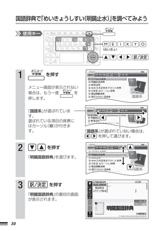 国語辞典で
         「めいきょうしすい
                 （明鏡止水）を調べてみよう
                       」

         使用キー


                              （めいきょ）




     1          を押す

          メニュー画面が表示されない
          場合は、もう一度    を
          押します。


         「国語系」が選ばれていま
          す。
          選ばれている項目の背景に
          はカーソル（■）が付きま
          す。              「国語系」が選ばれていない場合は、
                              を押して選びます。


     2          を押す

         「明鏡国語辞典」を選びます。




     3          を押す

         「明鏡国語辞典」の最初の画面
          が表示されます。




30
 