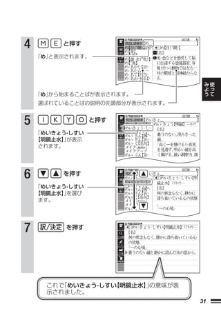 4        と押す

    「め」と表示されます。



                                      み   使
                                      よ   っ
                                      う   て
    「め」から始まることばが表示されます。
    選ばれていることばの説明の先頭部分が表示されます。


5                と押す

    「めいきょう-しすい
    【明鏡止水】が表示
           」
     されます。




6        を押す

    「めいきょう-しすい
    【明鏡止水】を選び
          」
     ます。




7         を押す




      これで「めいきょう-しすい【明鏡止水】の意味が表
                         」
      示されました。
                                 31
 