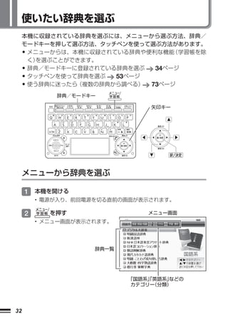 使いたい辞典を選ぶ
     本機に収録されている辞典を選ぶには、 メニューから選ぶ方法、辞典／
     モードキーを押して選ぶ方法、タッチペンを使って選ぶ方法があります。
     •メニューからは、本機に収録されている辞典や便利な機能 （学習帳を除
      く）を選ぶことができます。
     •辞典／モードキーに登録されている辞典を選ぶ  34ページ
     •タッチペンを使って辞典を選ぶ  53ページ
     •使う辞典に迷ったら（複数の辞典から調べる） 73ページ

             辞典／モードキー

                                 矢印キー




     メニューから辞典を選ぶ

     1 本機を開ける
         • 電源が入り、前回電源を切る直前の画面が表示されます。

     2      を押す                 メニュー画面
         • メニュー画面が表示されます。




                     辞典一覧




                            「国語系」英語系」
                                「    などの
                             カテゴリー（分類）




32
 