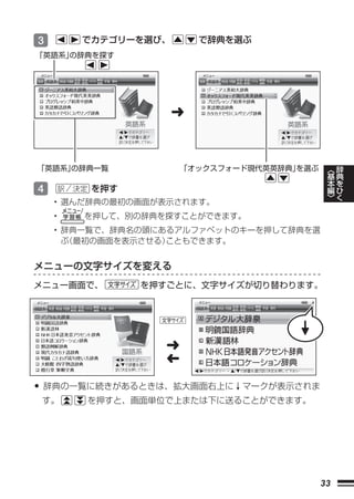 3       でカテゴリーを選び、       で辞典を選ぶ
「英語系」の辞典を探す




                     ➜


「英語系」の辞典一覧            「オックスフォード現代英英辞典」
                                     を選ぶ        ︿   辞
                                                基   典
                                                本   を
4        を押す                                    編   ひ
                                                ﹀   く
    • 選んだ辞典の最初の画面が表示されます。
    •   を押して、別の辞典を探すことができます。
    • 辞典一覧で、辞典名の頭にあるアルファベットのキーを押して辞典を選
      ぶ（最初の画面を表示させる）こともできます。


メニューの文字サイズを変える
メニュー画面で、       を押すごとに、文字サイズが切り替わります。




                  ➜
                  ➜

• 辞典の一覧に続きがあるときは、拡大画面右上に↓マークが表示されま
 す。     を押すと、画面単位で上または下に送ることができます。




                                           33
 