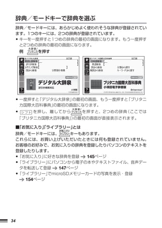 辞典／モードキーで辞典を選ぶ
     辞典／モードキーには、あらかじめよく使われそうな辞典が登録されてい
     ます。1つのキーには、2つの辞典が登録されています。
     •キーを一度押すと1つめの辞典の最初の画面になります。もう一度押す
      と2つめの辞典の最初の画面になります。
         例     を押す




                           




     • 一度押すと「デジタル大辞泉」の最初の画面、もう一度押すと「ブリタニ
         カ国際大百科事典」の最初の画面になります。
     •        を押し、離してから   を押すと、2つめの辞典（ここでは
     「ブリタニカ国際大百科事典」 の最初の画面が直接表示されます。
                   ）

     ■「お気に入り」ライブラリー」
            「      とは
     辞典／モードキーには、       キーもあります。
     これらには、お買い上げいただいたときには何も登録されていません。
     お客様のお好みで、お気に入りの辞典を登録したりパソコンのテキストを
     登録したりします。
     •「お気に入り」 に好きな辞典を登録     145ページ
     •「ライブラリー」 にパソコンから電子の本やテキストファイル、音声デー
      タを転送して登録     147ページ
     •「ライブラリー」 でmicroSDメモリーカードの写真を表示・登録
        154ページ




34
 