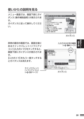 使いかたの説明を見る
メニュー画面では、画面下部にガイ
ダンス 操作補助説明）
   （       が表示されま
す。
ガイダンスに従って操作してくださ
い。



                         ガイダンス

                                      ︿   辞
                                      基   典
辞典の最初の画面では、画面左端に     入力できる文字の種類       本   を
あるクイックパレット （ソフトアイ      （  64ページ）      編   ひ
                                      ﹀   く
コン）【入力ガイド】をタッチすると、
画面下部にガイダンスが表示されま
す。
【入力ガイド】をもう一度タッチする
とガイダンスは消えます。


         クイックパレット
        （ソフトアイコン）
        （   51ページ）   ガイダンス




                                 35
 