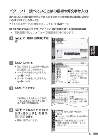 パターン1 調べたいことばの最初の何文字か入力
調べたいことばの最初の何文字か入力するだけで検索結果の画面に切り替
わります すぐ出るサーチ）
    （        。
•「すぐ出るサーチ」の機能をオフにする 222ページ
例 「炙り出す」あぶりだす）
        （      ということばの意味を調べる
                           （明鏡国語辞典）
 • 「明鏡国語辞典」は、メニューの「国語系」
                      の中にあります。

1       で 見出し語検索」
         「       を選
    ぶ

                                       ︿   辞
                                       基   典
                                       本   を
                                       編   ひ
                                       ﹀   く



2 「あ」
    と入力する
    •「あ」 で始まることばの一覧と説
      明の画面に切り替わります。
    • キーボードを使った文字入力
        55ページ
    • タッチペンを使った文字入力
        64ページ

3 「ぶり」
     と入力する


    「あぶり」と入力したところで、
    一覧に「あぶりだす【炙り出す･
    焙り出す】が現れます。
         」


4       で「あぶりだす    【炙り
    出 す･焙 り 出 す 】」を 選 び、
          を押す
    • 意味が表示されます。




                                  37
 