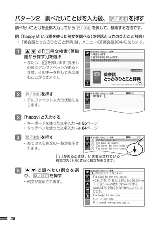 パターン2 調べたいことばを入力後、                   を押す
     調べたいことばを全部入力してから            を押して、検索する方法です。

     例 「happy」
             という語を使った例文を調べる（英会話とっさのひとこと辞典）
      • 「英会話とっさのひとこと辞典」は、メニューの「英会話」
                                  の中にあります。

     1      で C 例文検索
             「      （英単
         語から探す）を選ぶ
               」
         • または、 C を押します（見出し
           の頭にアルファベットがあると
           きは、そのキーを押して先に進
           むことができます） 。



     2        を押す
         • アルファベット入力の状態にな
           ります。


     3 「happy」
             と入力する
         • キーボードを使った文字入力      55ページ
         • タッチペンを使った文字入力      64ページ

     4        を押す
         • あてはまる例文の一覧が表示さ
           れます。

                    「↓」があるときは、いま表示されている
                    例文の先（下）にさらに続きがあります。


     5        で調べたい例文を選
         び、      を押す
         • 例文が表示されます。




38
 