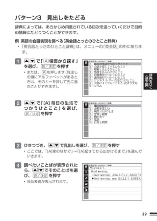 パターン3 見出しをたどる
辞典によっては、あらかじめ用意されている目次を追っていくだけで目的
の情報にたどりつくことができます。

例 英語の会話表現を調べる （英会話とっさのひとこと辞典）
 • 「英会話とっさのひとこと辞典」は、メニューの「英会話」の中にありま
    す。

1      で「    場面から探す」
    を選び、       を押す
    • または、 を押します （見出し
                                              ︿   辞
      の頭にアルファベットがあると                          基   典
      きは、そのキーを押して先に進                          本   を
                                              編   ひ
      むことができます）。                              ﹀   く



2        で ［A］
          「    毎日の生活で
    つ か う ひ と こ と 」を 選 び、
          を押す




3 ひきつづき、         で見出しを選び、      を押す
    • ここでは、「[A]家のなかで」 「[A]起きてから出かけるまで」
                     →                を選んで
      いきます。

4 調べたいことばが表示された
    ら、      でそのことばを選
    び、       を押す
    • 会話表現が表示されます。




                                         39
 