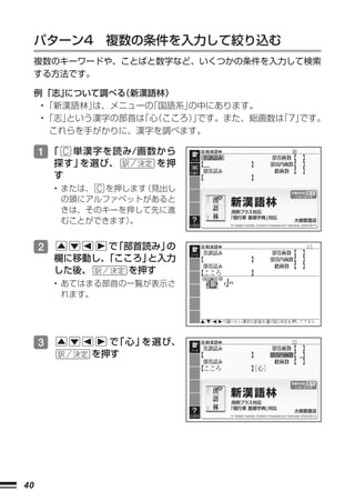 パターン4 複数の条件を入力して絞り込む
     複数のキーワードや、ことばと数字など、いくつかの条件を入力して検索
     する方法です。

     例 「志」 について調べる（新漢語林）
      • 「新漢語林」は、メニューの「国語系」
                         の中にあります。
      • 「志」という漢字の部首は （こころ）です。また、総画数は
                    「心    」        「7」
                                     です。
         これらを手がかりに、漢字を調べます。

     1 「 C 単漢字を読み/画数から
         探す」を選び、        を押
         す
         • または、 C を押します（見出し
           の頭にアルファベットがあると
           きは、そのキーを押して先に進
           むことができます） 。


     2         で 部首読み」
                「     の
         欄に移動し、
              「こころ」 と入力
         した後、     を押す
         • あてはまる部首の一覧が表示さ
           れます。




     3          で「心」を選び、
              を押す




40
 
